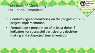 Functions of Monitoring and
Evaluation Committee
• Conduct regular monitoring on the progress of sub-
project implementation
• Formulation / preparation of at least three (3)
indicators for successful participatory decision-
making and sub-project implementation
 