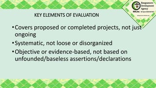 KEY ELEMENTS OF EVALUATION
•Covers proposed or completed projects, not just
ongoing
•Systematic, not loose or disorganized
•Objective or evidence-based, not based on
unfounded/baseless assertions/declarations
 