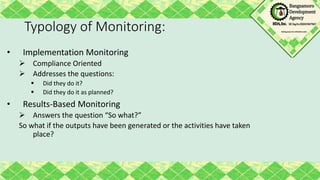 Typology of Monitoring:
• Implementation Monitoring
 Compliance Oriented
 Addresses the questions:
 Did they do it?
 Did they do it as planned?
• Results-Based Monitoring
 Answers the question “So what?”
So what if the outputs have been generated or the activities have taken
place?
 