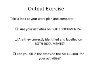 Output Exercise
Take a look at your work plan and compare:
 Are your activities on BOTH DOCUMENTS?
 Are they correctly identified and labelled on
BOTH DOCUMENTS?
 Can you fill in the dates on the MEA GUIDE for
your activities?
 