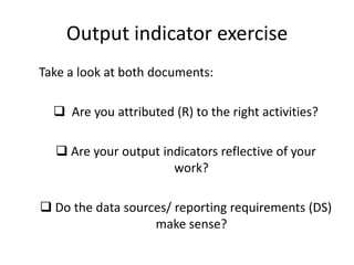 Output indicator exercise
Take a look at both documents:
 Are you attributed (R) to the right activities?
 Are your output indicators reflective of your
work?
 Do the data sources/ reporting requirements (DS)
make sense?
 