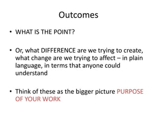 Outcomes
• WHAT IS THE POINT?
• Or, what DIFFERENCE are we trying to create,
what change are we trying to affect – in plain
language, in terms that anyone could
understand
• Think of these as the bigger picture PURPOSE
OF YOUR WORK
 