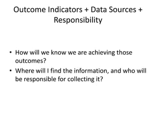 Outcome Indicators + Data Sources +
Responsibility
• How will we know we are achieving those
outcomes?
• Where will I find the information, and who will
be responsible for collecting it?
 