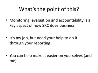 What’s the point of this?
• Monitoring, evaluation and accountability is a
key aspect of how SRC does business
• It’s my job, but need your help to do it
through your reporting
• You can help make it easier on yourselves (and
me)
 