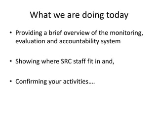What we are doing today
• Providing a brief overview of the monitoring,
evaluation and accountability system
• Showing where SRC staff fit in and,
• Confirming your activities….
 