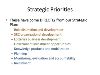 Strategic Priorities
• These have come DIRECTLY from our Strategic
Plan:
– Role distinction and development
– SRC organizational development
– Lotteries business development
– Government investment opportunities
– Knowledge products and mobilization
– Planning
– Monitoring, evaluation and accountability
– Investment
 