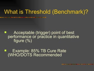 What is Threshold (Benchmark)? Acceptable (trigger) point of best  performance or practice in quantitative  figure (%) Example: 85% TB Cure Rate  (WHO/DOTS Recommended 