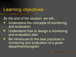 Learning objectives  By the end of the session, we will… Understand the concepts of monitoring and evaluation Understand how to design a monitoring and evaluation plan Be introduced to the best practices in monitoring and evaluation of a given department/program  