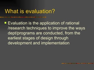 What is evaluation?  Evaluation is the application of rational /research techniques to improve the ways dept/programs are conducted, from the earliest stages of design through  development and implementation 