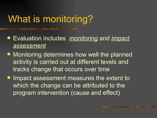 Evaluation includes  monitoring  and  impact assessment Monitoring determines how well the planned activity is carried out at different levels and tracks change that occurs over time Impact assessment measures the extent to which the change can be attributed to the program intervention (cause and effect)  What is monitoring?  