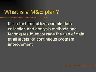 What is a M&E plan? It is a tool that utilizes simple data collection and analysis methods and techniques to encourage the use of data at   all levels for continuous program improvement 