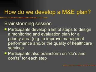 How do we develop a M&E plan?  Brainstorming session   Participants develop a list of steps to design a monitoring and evaluation plan for a priority area (e.g. to improve managerial performance and/or the quality of healthcare services  Participants also brainstorm on “do’s and don’ts” for each step 