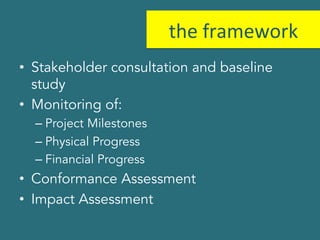 the 
framework 
• Stakeholder consultation and baseline 
study 
• Monitoring of: 
– Project Milestones 
– Physical Progress 
– Financial Progress 
• Conformance Assessment 
• Impact Assessment 
 