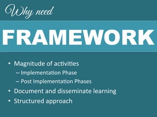 Why need 
FRAMEWORK 
• Magnitude 
of 
ac,vi,es 
– Implementa,on 
Phase 
– Post 
Implementa,on 
Phases 
• Document 
and 
disseminate 
learning 
• Structured 
approach 
 