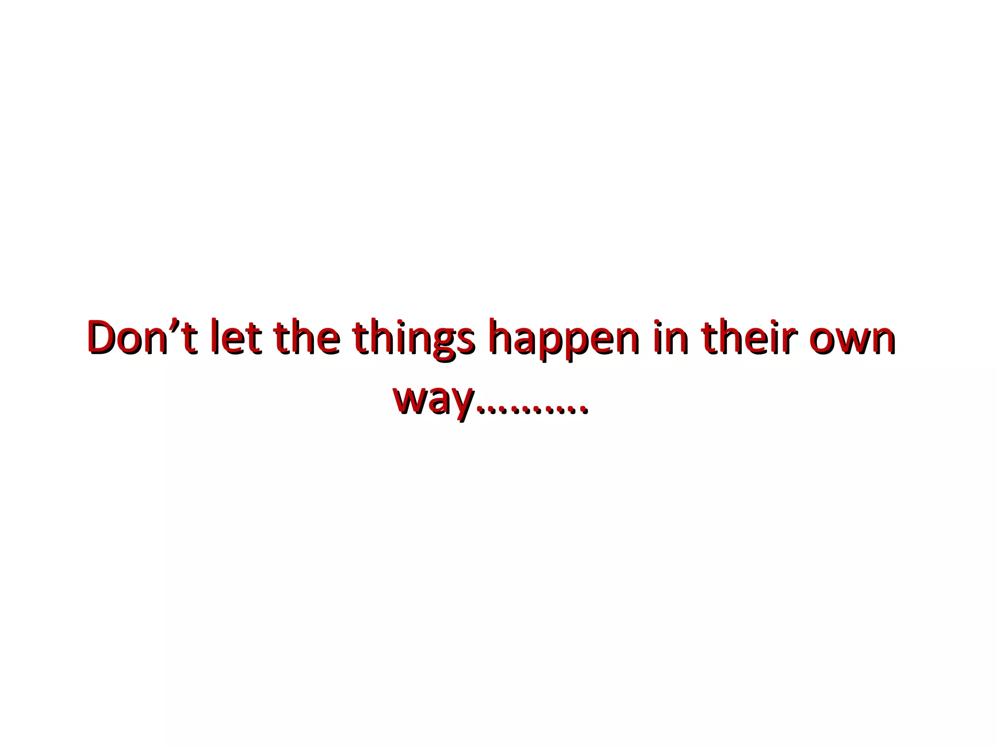 Don’t let the things happen in their own way………. 