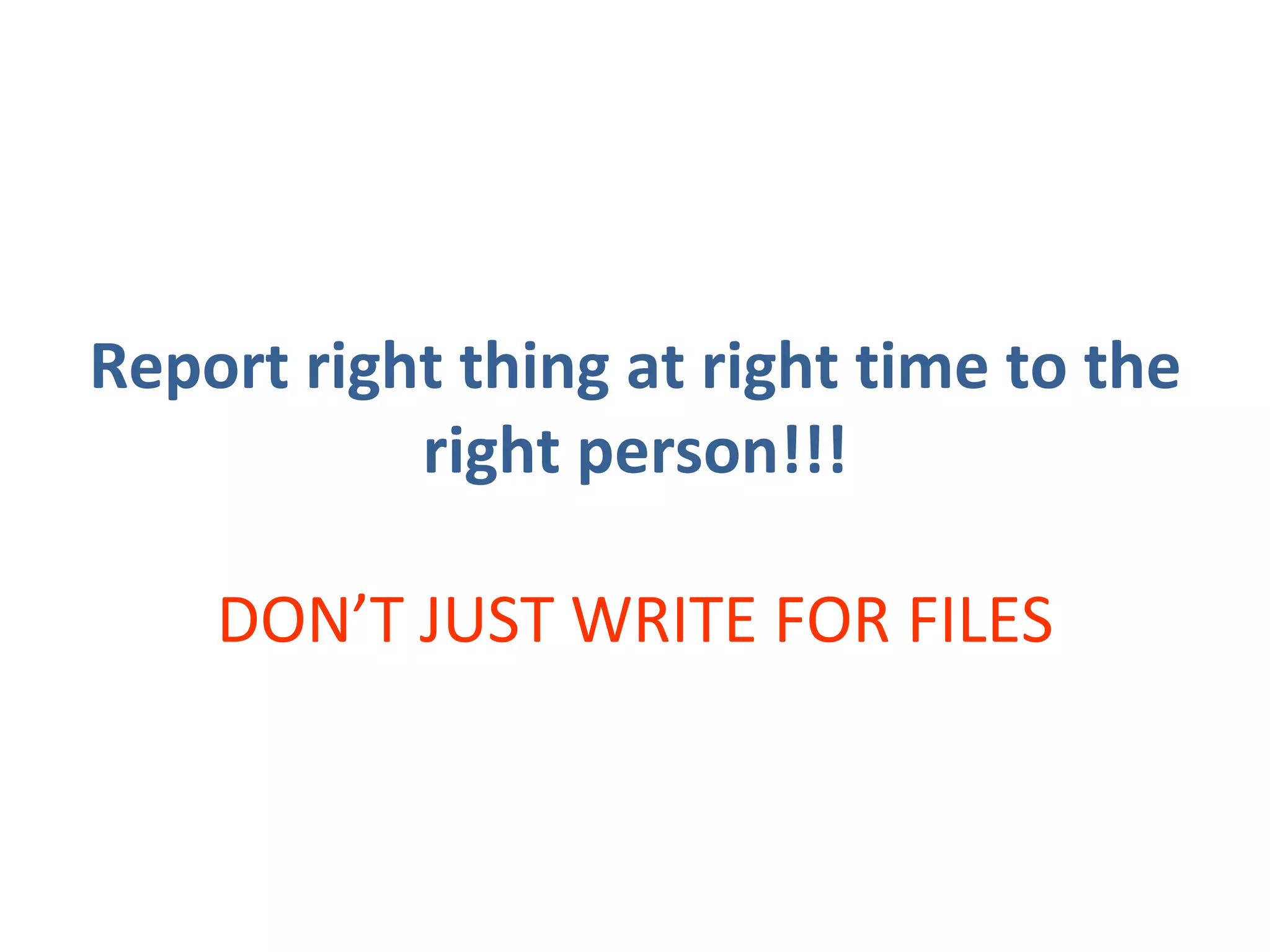 Report right thing at right time to the right person!!! DON’T JUST WRITE FOR FILES 