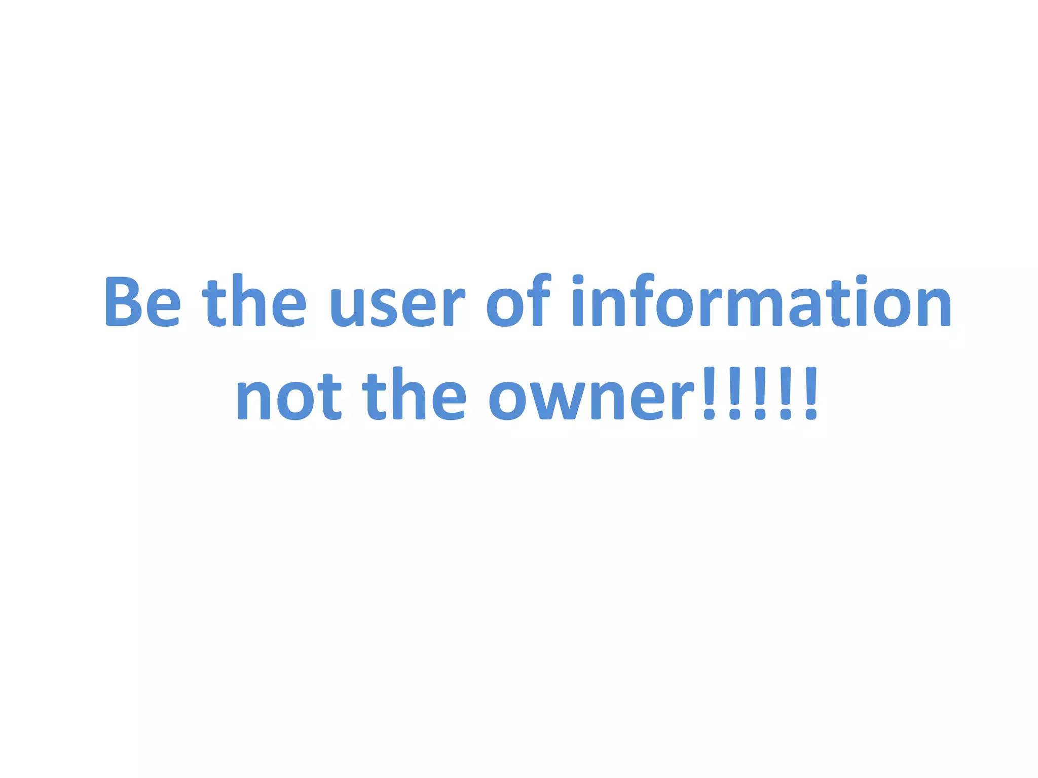 Be the user of information not the owner!!!!! 