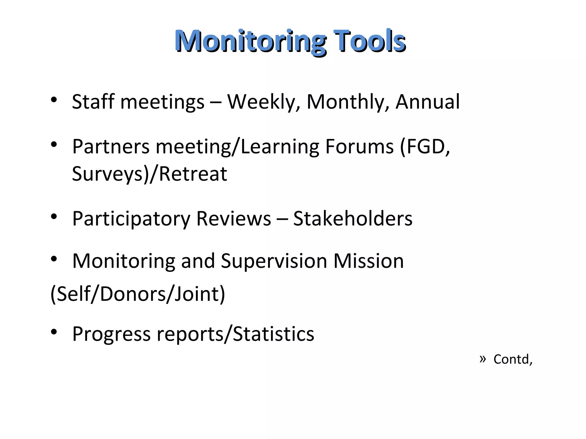 Monitoring Tools  Staff meetings – Weekly, Monthly, Annual Partners meeting/Learning Forums (FGD, Surveys)/Retreat Participatory Reviews – Stakeholders Monitoring and Supervision Mission (Self/Donors/Joint) Progress reports/Statistics  Contd,  
