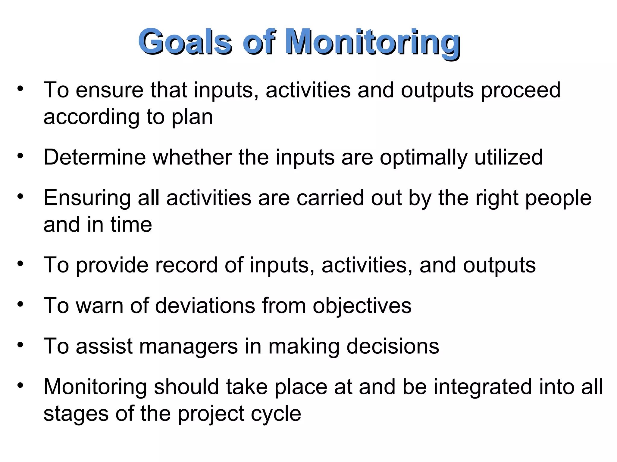To ensure that inputs, activities and outputs proceed according to plan Determine whether the inputs are optimally utilized Ensuring all activities are carried out by the right people and in time To provide record of inputs, activities, and outputs To warn of deviations from objectives To assist managers in making decisions Monitoring should take place at and be integrated into all stages of the project cycle Goals of Monitoring 