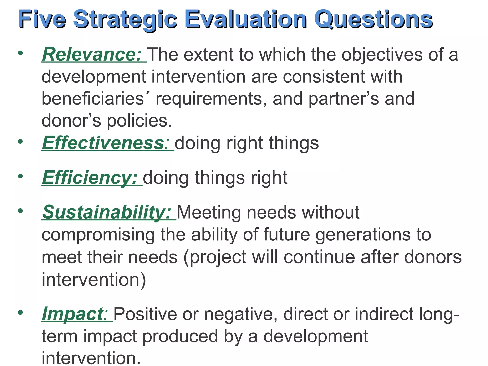 Five Strategic Evaluation Questions Relevance:  The extent to which the objectives of a development intervention are consistent with beneficiaries´ requirements, and partner’s and donor’s policies.  Effectiveness :  doing right things Efficiency:  doing things right  Sustainability:  Meeting needs without compromising the ability of future generations to meet their needs  (project will continue after donors intervention) Impact :  Positive or negative, direct or indirect long-term impact produced by a development intervention.  