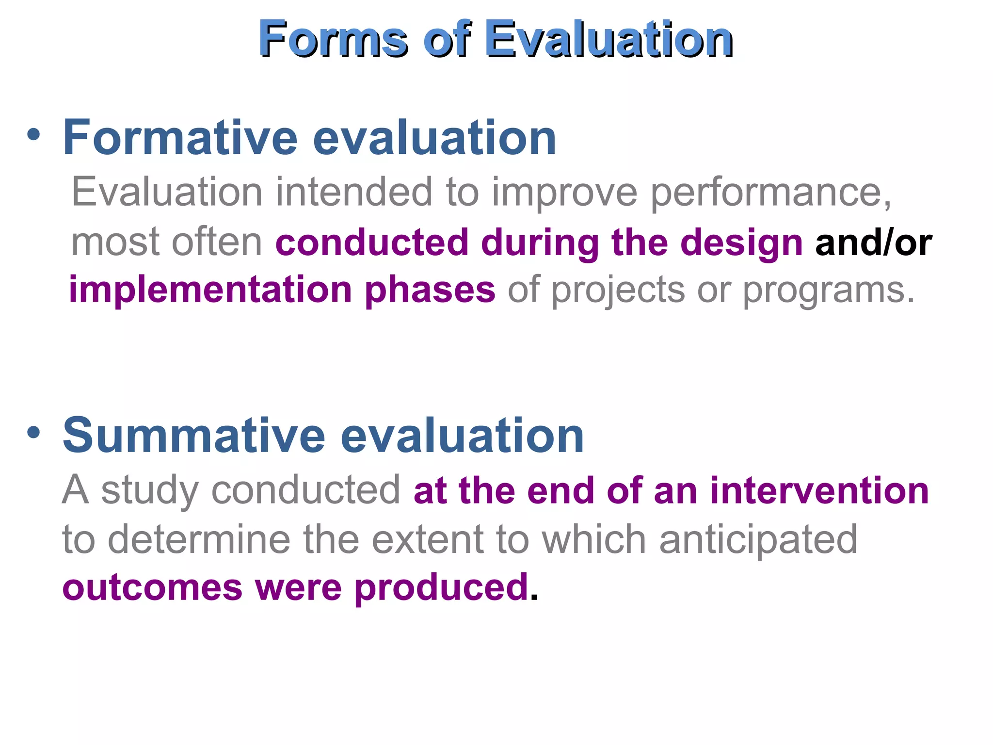 Formative evaluation Evaluation intended to improve performance, most often  conducted during the design  and/or  implementation phases   of projects or programs. Summative evaluation A study conducted  at the end of an intervention   to determine the extent to which anticipated  outcomes were produced .  Forms of Evaluation  