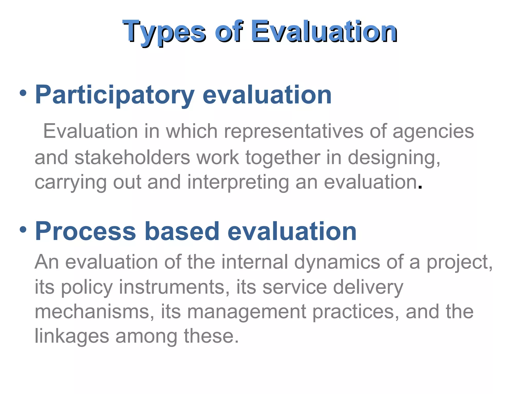 Participatory evaluation Evaluation in which representatives of agencies and stakeholders work together in designing, carrying out and interpreting an evaluation . Process based evaluation An evaluation of the internal dynamics of a project, its policy instruments, its service delivery mechanisms, its management practices, and the linkages among these.   Types of Evaluation   