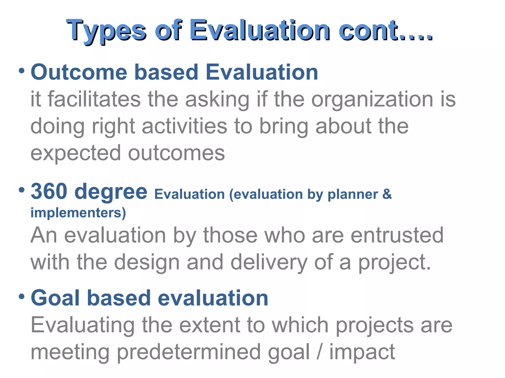 Outcome based Evaluation it facilitates the asking if the organization is doing right activities to bring about the expected outcomes 360 degree  Evaluation (evaluation by planner & implementers) An evaluation by those who are entrusted with the design and delivery of a project. Goal based evaluation  Evaluating the extent to which projects are meeting predetermined goal / impact Types of Evaluation cont….   