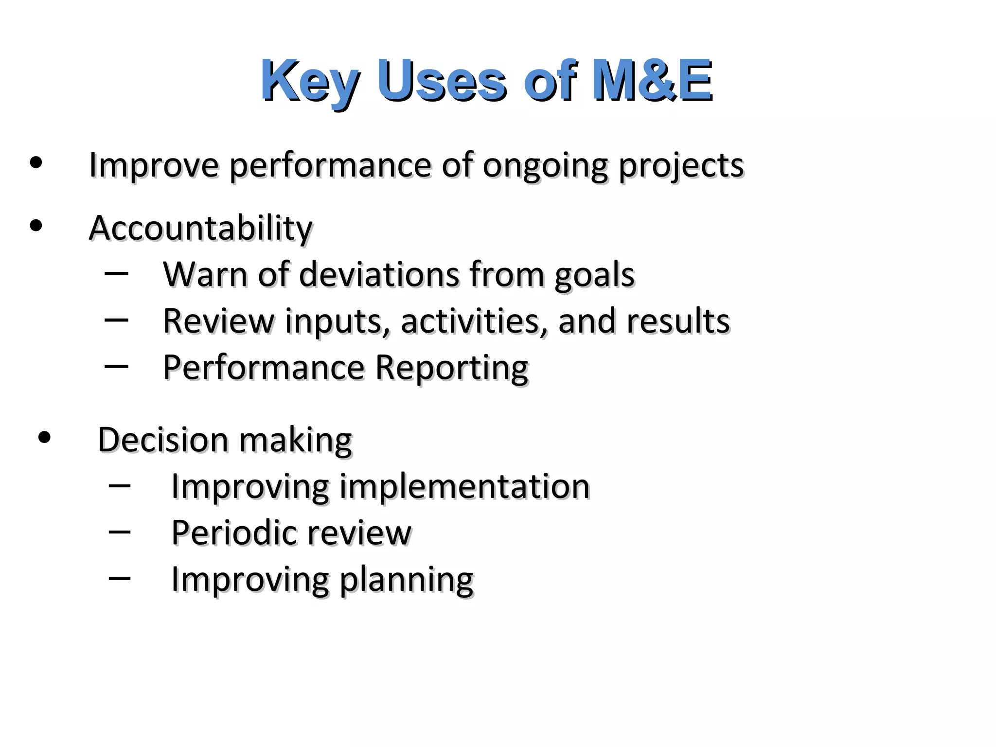 Key Uses of M&E Improve performance of ongoing projects Accountability Warn of deviations from goals Review inputs, activities, and results Performance Reporting  Decision making Improving implementation Periodic review Improving planning 