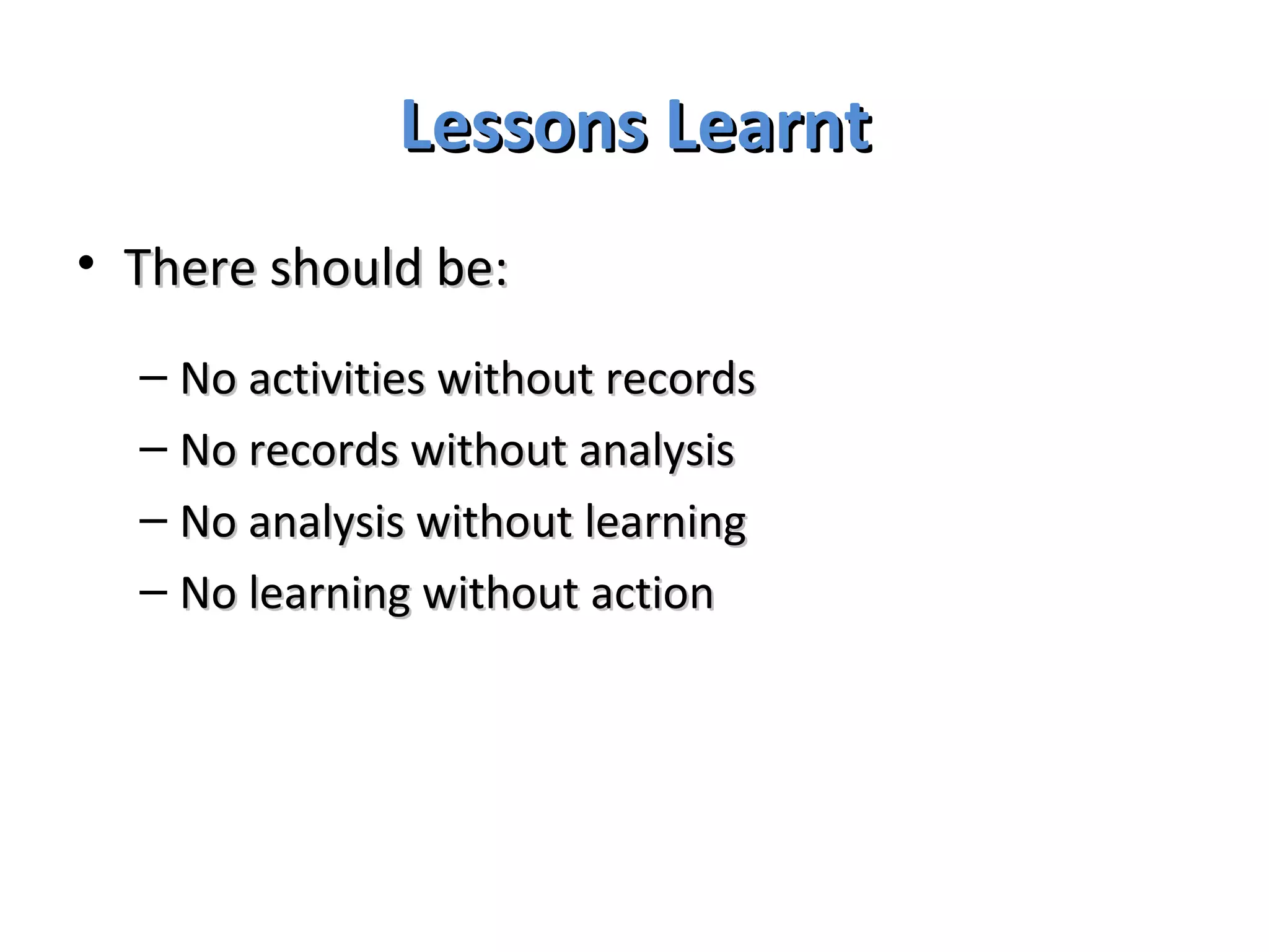 Lessons Learnt There should be: No activities without records No records without analysis No analysis without learning No learning without action 