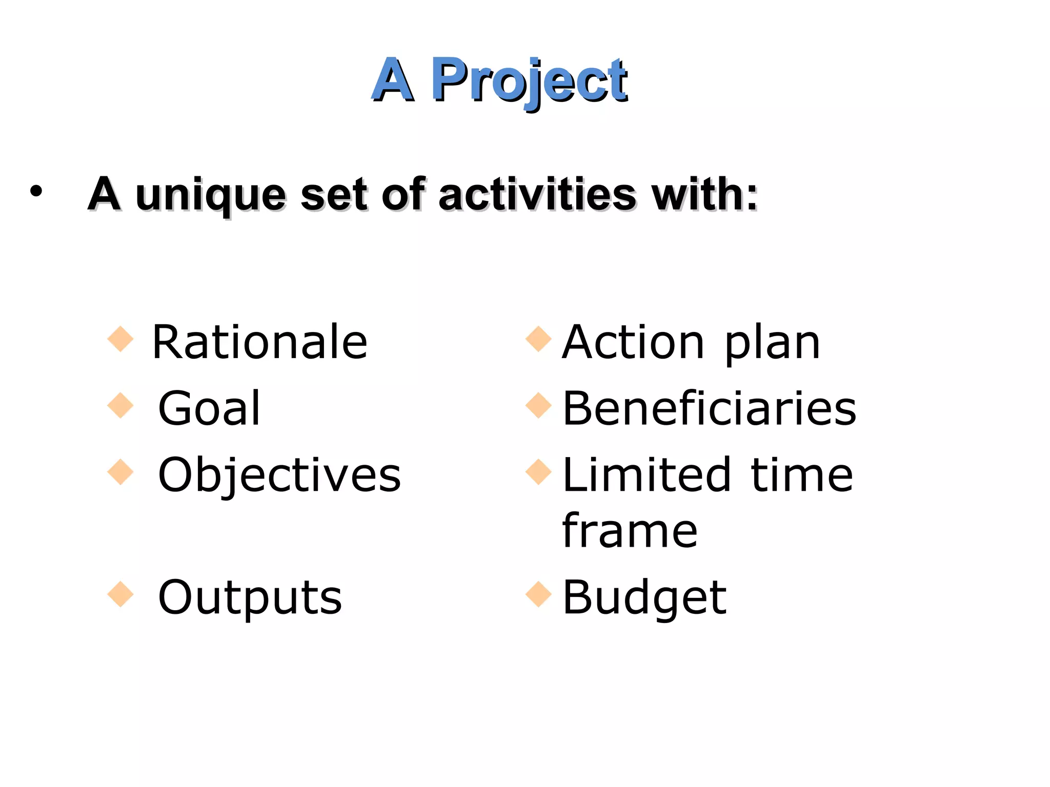 A Project   A unique set of activities with: Rationale  Action plan Goal  Beneficiaries Objectives Limited time frame Outputs Budget  