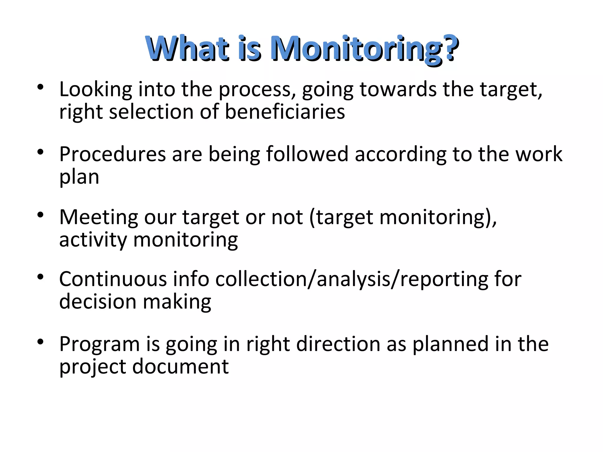 What is Monitoring? Looking into the process, going towards the target, right selection of beneficiaries Procedures are being followed according to the work plan Meeting our target or not (target monitoring), activity monitoring Continuous info collection/analysis/reporting for decision making Program is going in right direction as planned in the project document 