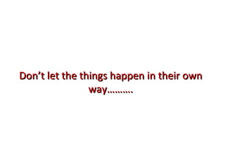 Don’t let the things happen in their own way………. 