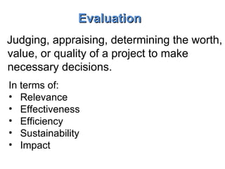 Evaluation Judging, appraising, determining the worth, value, or quality of a project to make necessary decisions. In terms of: Relevance Effectiveness Efficiency Sustainability Impact 