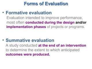 Formative evaluation Evaluation intended to improve performance, most often  conducted during the design  and/or  implementation phases   of projects or programs. Summative evaluation A study conducted  at the end of an intervention   to determine the extent to which anticipated  outcomes were produced .  Forms of Evaluation  