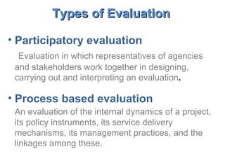 Participatory evaluation Evaluation in which representatives of agencies and stakeholders work together in designing, carrying out and interpreting an evaluation . Process based evaluation An evaluation of the internal dynamics of a project, its policy instruments, its service delivery mechanisms, its management practices, and the linkages among these.   Types of Evaluation   