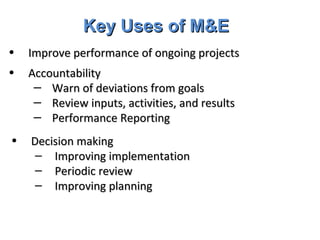 Key Uses of M&E Improve performance of ongoing projects Accountability Warn of deviations from goals Review inputs, activities, and results Performance Reporting  Decision making Improving implementation Periodic review Improving planning 