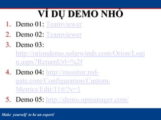 Make yourself to be an expert!
VÍ DỤ DEMO NHỎ
1. Demo 01: Teamviewer
2. Demo 02: Teamviewer
3. Demo 03:
http://oriondemo.solarwinds.com/Orion/Logi
n.aspx?ReturnUrl=%2f
4. Demo 04: http://monitor.red-
gate.com/Configuration/Custom-
Metrics/Edit/11#/?v=1
5. Demo 05: http://demo.opmanager.com/
 