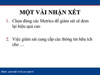 Make yourself to be an expert!
MỘT VÀI NHẬN XÉT
1. Chọn đúng các Metrics để giám sát sẽ đem
lại hiệu quả cao
2. Việc giám sát cung cấp các thông tin hữu ích
cho … công việc hằng ngày
3. Không phản ánh được mức độ an ninh
(Security)
 