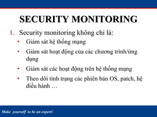 Make yourself to be an expert!
SECURITY MONITORING
1. Security monitoring không chỉ là:
• Giám sát hệ thống mạng
• Giám sát hoạt động của các chương trình/ứng
dụng
• Giám sát các hoạt động trên hệ thống mạng
• Theo dõi tình trạng các phiên bản OS, patch, hệ
điều hành …
 