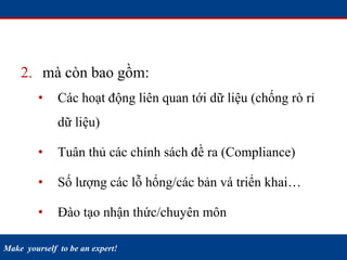 Make yourself to be an expert!
2. mà còn bao gồm:
• Các hoạt động liên quan tới dữ liệu (chống rò rỉ
dữ liệu)
• Tuân thủ các chính sách đề ra (Compliance)
• Số lượng các lỗ hổng/các bản vá triển khai…
• Đào tạo nhận thức/chuyên môn
 
