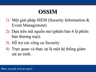 Make yourself to be an expert!
OSSIM
1) Một giải pháp SIEM (Security Information &
Event Management)
2) Dựa trên mã nguồn mở (phiên bản 4 là phiên
bản thương mại).
3) Hỗ trợ các công cụ Security
4) Trực quan và thực sự là một hệ thống giám
sát an ninh.
 