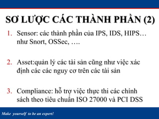 Make yourself to be an expert!
SƠ LƯỢC CÁC THÀNH PHẦN (2)
1. Sensor: các thành phần của IPS, IDS, HIPS…
như Snort, OSSec, ….
2. Asset:quản lý các tài sản cũng như việc xác
định các các nguy cơ trên các tài sản
3. Compliance: hỗ trợ việc thực thi các chính
sách theo tiêu chuẩn ISO 27000 và PCI DSS
 