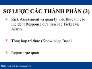 Make yourself to be an expert!
4. Risk Assessment và quản lý việc thực thi các
Incident Response dựa trên các Ticket và
Alarm.
5. Tổng hợp tri thức (Knowledge Base)
6. Report trực quan
SƠ LƯỢC CÁC THÀNH PHẦN (3)
 