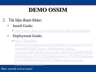Make yourself to be an expert!
DEMO OSSIM
2. Tài liệu tham khảo:
• Install Guide:
• https://www.alienvault.com/wiki//doku.php?id=installation
• Deployment Guide:
• https://bloomfire-
production.s3.amazonaws.com/crocodoc_documents/237216
/original/OSSIM_Secure_Deployment_Guide_-
_Location.pdf?AWSAccessKeyId=AKIAJ76YXHBP7FR2R
ZDA&Expires=2147385600&Signature=yF%2B%2Bg3map
pcu%2FSDNep8AmvVi70Y%3D&response-content-
disposition=attachment
 