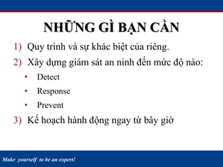 Make yourself to be an expert!
NHỮNG GÌ BẠN CẦN
1) Quy trình và sự khác biệt của riêng.
2) Xây dựng giám sát an ninh đến mức độ nào:
• Detect
• Response
• Prevent
3) Kế hoạch hành động ngay từ bây giờ
 