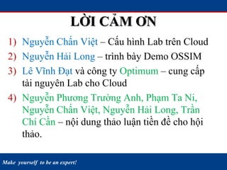 Make yourself to be an expert!
LỜI CẢM ƠN
1) Nguyễn Chấn Việt – Cấu hình Lab trên Cloud
2) Nguyễn Hải Long – trình bày Demo OSSIM
3) Lê Vĩnh Đạt và công ty Optimum – cung cấp
tài nguyên Lab cho Cloud
4) Nguyễn Phương Trường Anh, Phạm Ta Ni,
Nguyễn Chấn Việt, Nguyễn Hải Long, Trần
Chí Cần – nội dung thảo luận tiền đề cho hội
thảo.
 