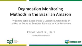 Degradation Monitoring
Methods in the Brazilian Amazon
Carlos Souza Jr., Ph.D.
souzajr@imazon.org.br
Webinars sobre Experiencias y Lecciones Aprendidas en
el Uso ee Datos ee Sensores Remotos ee Alta Resolución
 