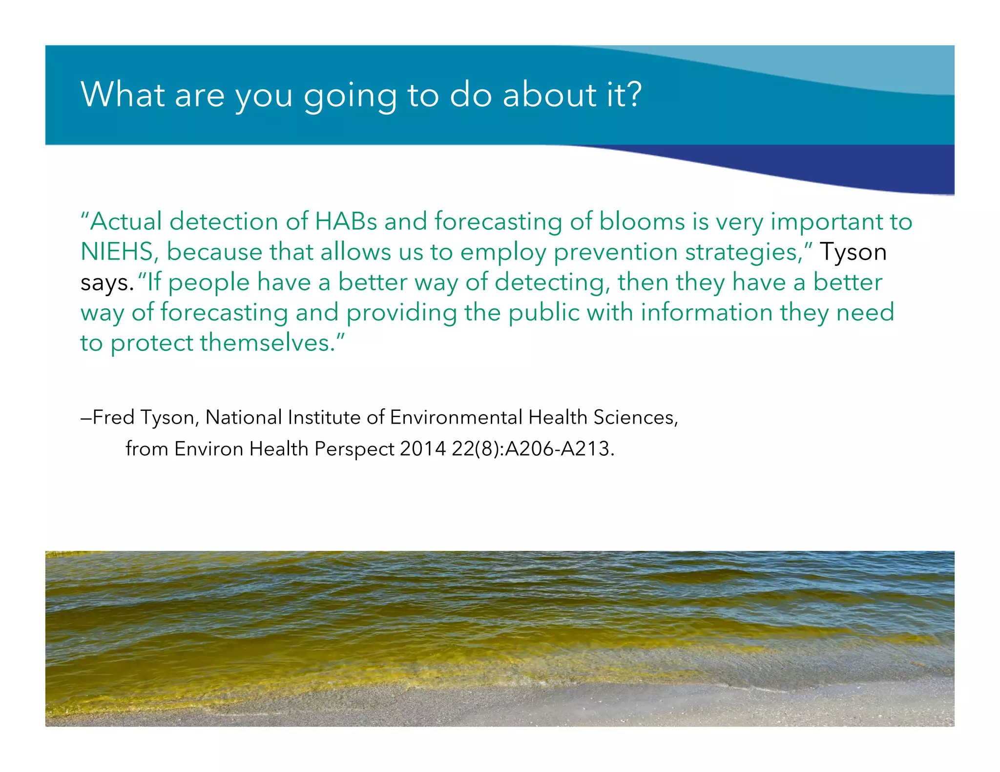 What are you going to do about it?
“Actual detection of HABs and forecasting of blooms is very important to
NIEHS, because that allows us to employ prevention strategies,” Tyson
says.“If people have a better way of detecting, then they have a better
way of forecasting and providing the public with information they need
to protect themselves.”
—Fred Tyson, National Institute of Environmental Health Sciences,
from Environ Health Perspect 2014 22(8):A206-A213.
15
 