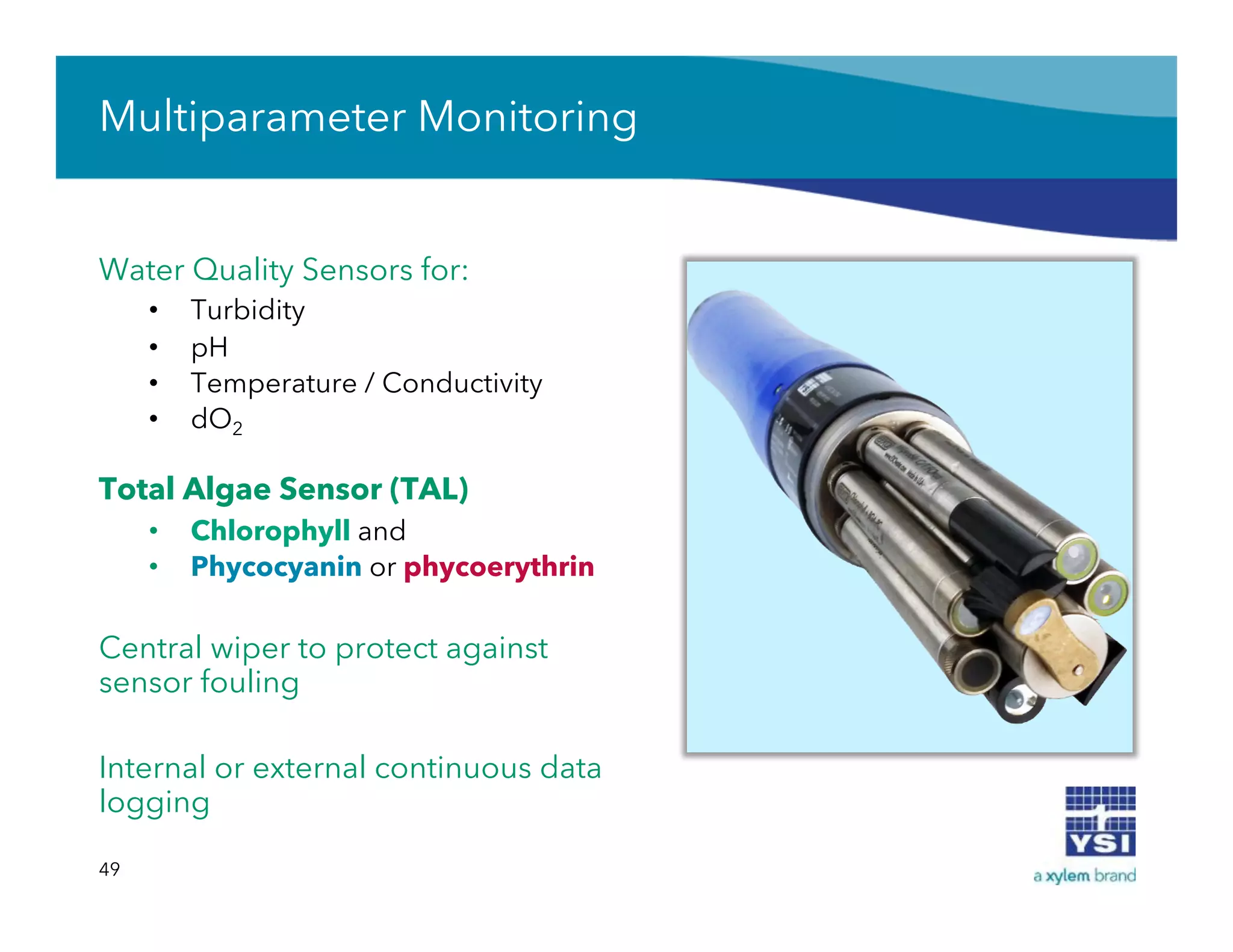 Water Quality Sensors for:
•  Turbidity
•  pH
•  Temperature / Conductivity
•  dO2
Total Algae Sensor (TAL)
•  Chlorophyll and
•  Phycocyanin or phycoerythrin
Central wiper to protect against
sensor fouling
Internal or external continuous data
logging
49
Multiparameter Monitoring
 