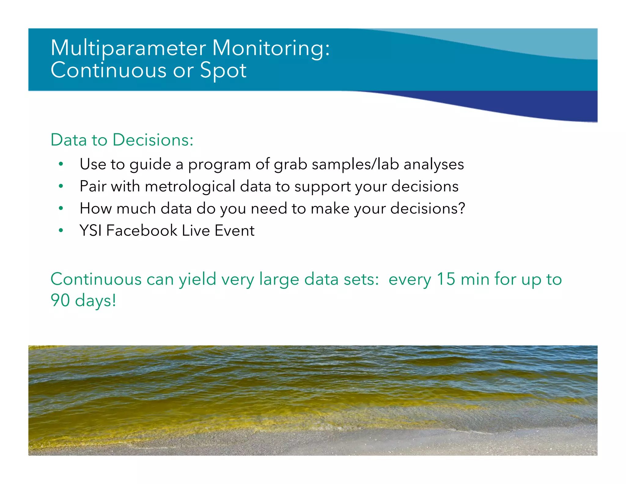 Multiparameter Monitoring:
Continuous or Spot
Data to Decisions:
•  Use to guide a program of grab samples/lab analyses
•  Pair with metrological data to support your decisions
•  How much data do you need to make your decisions?
•  YSI Facebook Live Event
Continuous can yield very large data sets: every 15 min for up to
90 days!
56
 